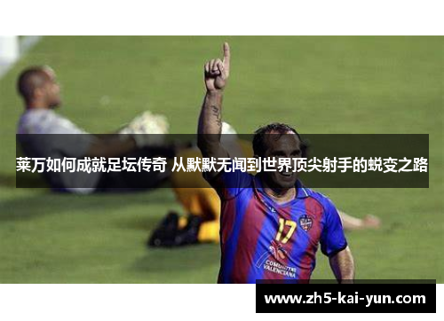 莱万如何成就足坛传奇 从默默无闻到世界顶尖射手的蜕变之路