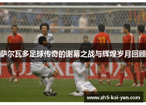 萨尔瓦多足球传奇的谢幕之战与辉煌岁月回顾