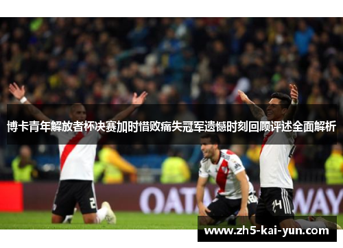 博卡青年解放者杯决赛加时惜败痛失冠军遗憾时刻回顾评述全面解析