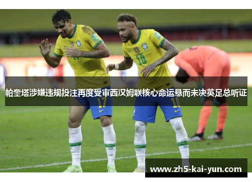 帕奎塔涉嫌违规投注再度受审西汉姆联核心命运悬而未决英足总听证 帕奎塔涉嫌违规投注再度受审西汉姆联核心命运悬而未决英足总听证